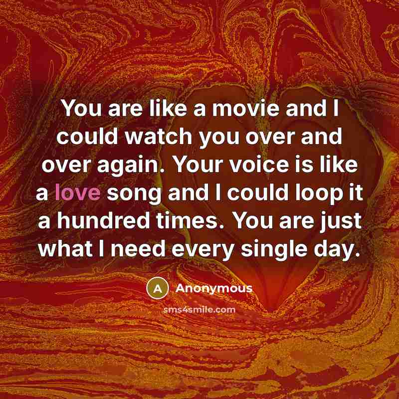 “You are like a movie and I could watch you over and over again. Your voice is like a love song and I could loop it a hundred times. You are just what I need every single day.” quote by Anonymous
