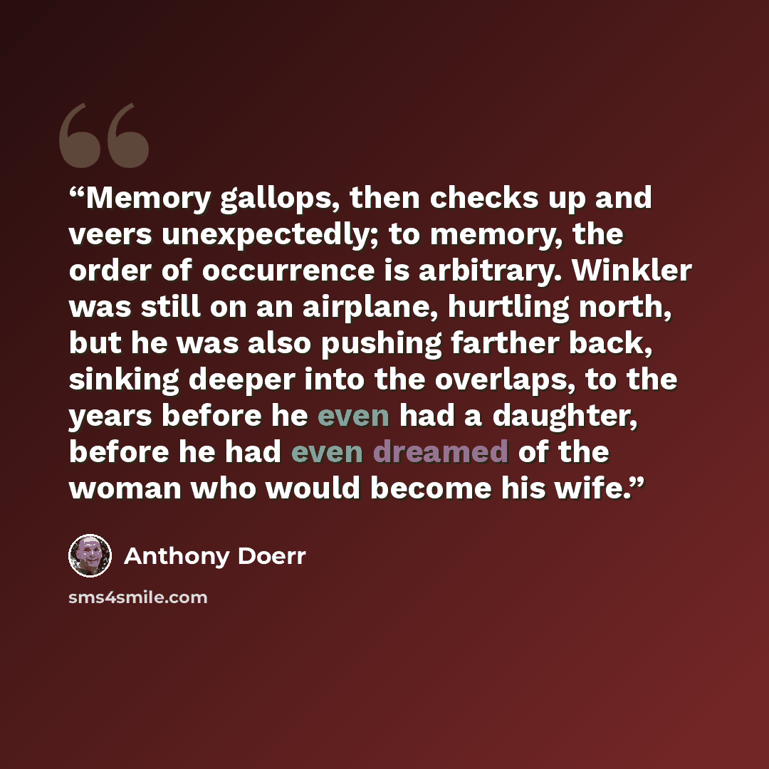 “Memory gallops, then checks up and veers unexpectedly; to memory, the order of occurrence is arbitrary. Winkler was still on an airplane, hurtling north, but he was also pushing farther back, sinking deeper into the overlaps, to the years before he even had a daughter, before he had even dreamed…” quote by Anthony Doerr