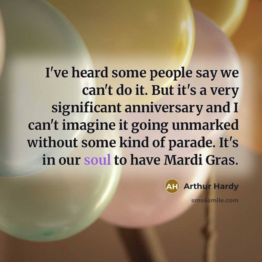 “I've heard some people say we can't do it. But it's a very significant anniversary and I can't imagine it going unmarked without some kind of parade. It's in our soul to have Mardi Gras.” quote by Arthur Hardy