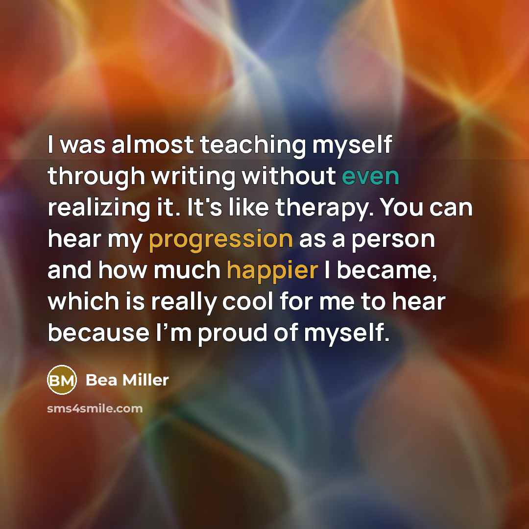 “I was almost teaching myself through writing without even realizing it. It's like therapy. You can hear my progression as a person and how much happier I became, which is really cool for me to hear because I'm proud of myself.” quote by Bea Miller