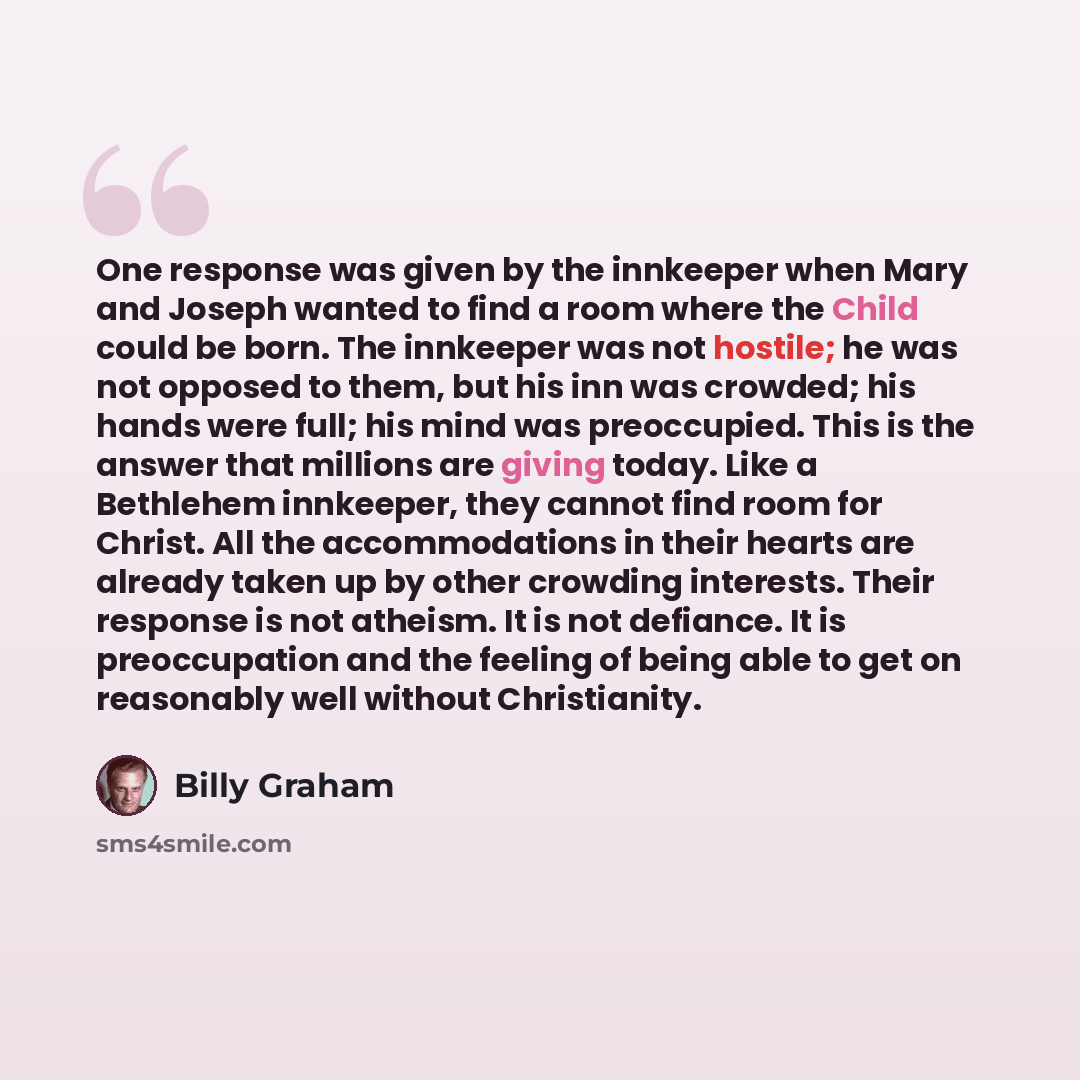 “One response was given by the innkeeper when Mary and Joseph wanted to find a room where the Child could be born. The innkeeper was not hostile; he was not opposed to them, but his inn was crowded; his hands were full; his mind was preoccupied. This is the answer that millions are giving today…” quote by Billy Graham