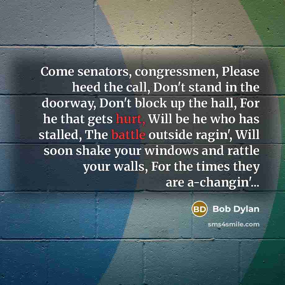 “Come senators, congressmen, Please heed the call, Don't stand in the doorway, Don't block up the hall, For he that gets hurt, Will be he who has stalled, The battle outside ragin', Will soon shake your windows and rattle your walls, For the times they are a-changin'...” quote by Bob Dylan
