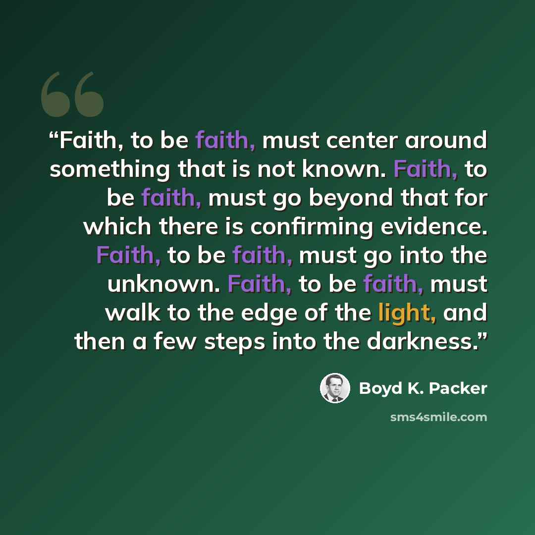 “Faith, to be faith, must center around something that is not known. Faith, to be faith, must go beyond that for which there is confirming evidence. Faith, to be faith, must go into the unknown. Faith, to be faith, must walk to the edge of the light, and then a few steps into the darkness.” quote by Boyd K. Packer