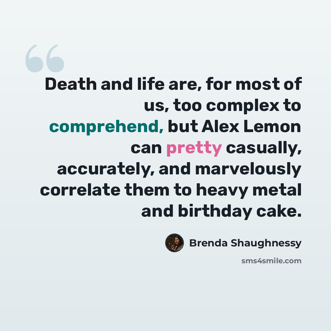 “Death and life are, for most of us, too complex to comprehend, but Alex Lemon can pretty casually, accurately, and marvelously correlate them to heavy metal and birthday cake.” quote by Brenda Shaughnessy