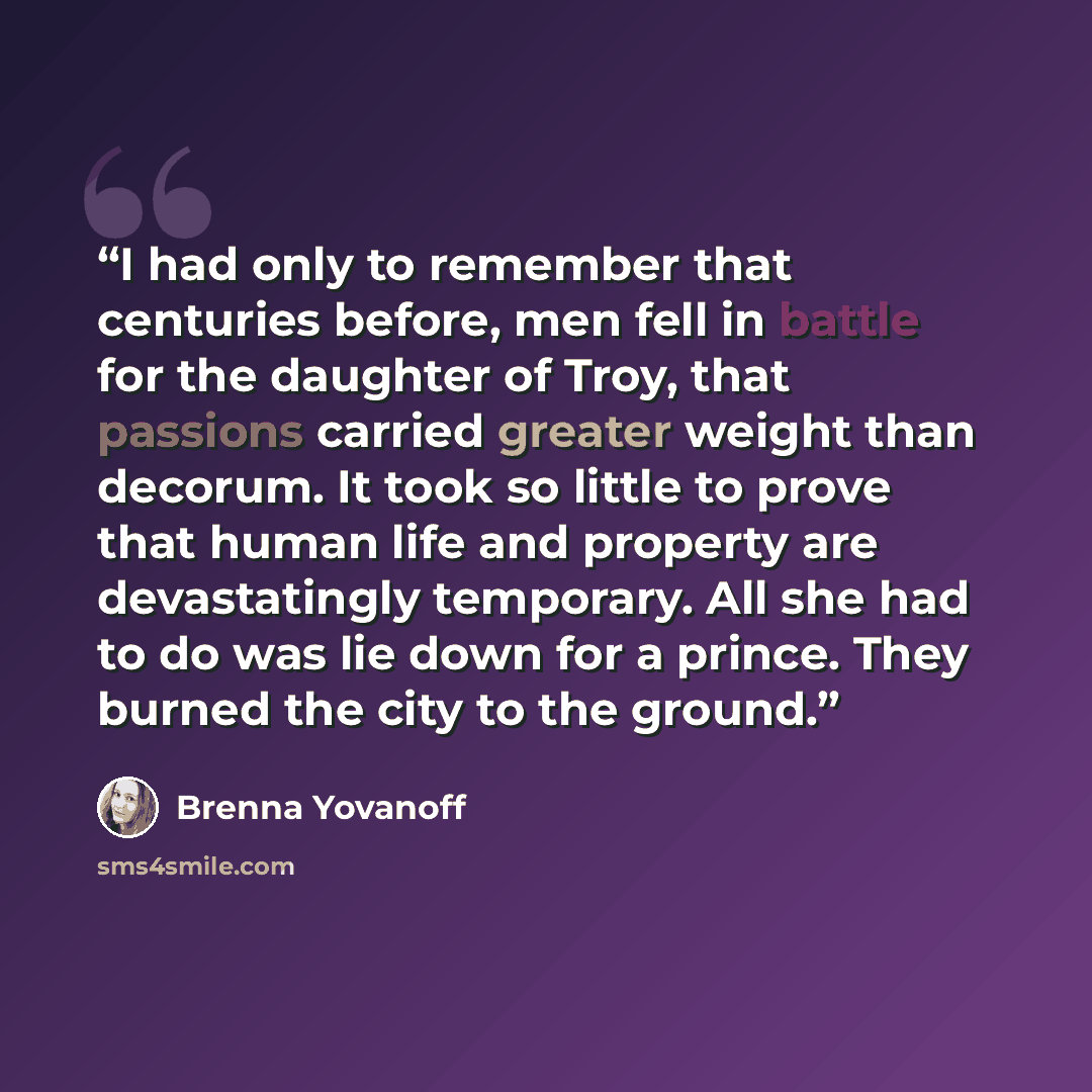 “I had only to remember that centuries before, men fell in battle for the daughter of Troy, that passions carried greater weight than decorum. It took so little to prove that human life and property are devastatingly temporary. All she had to do was lie down for a prince. They burned the city to…” quote by Brenna Yovanoff