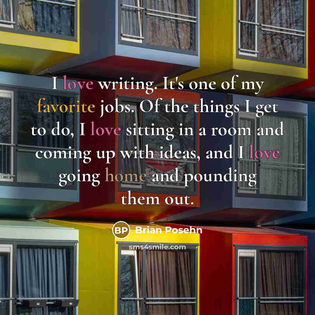 “I love writing. It's one of my favorite jobs. Of the things I get to do, I love sitting in a room and coming up with ideas, and I love going home and pounding them out.” quote by Brian Posehn