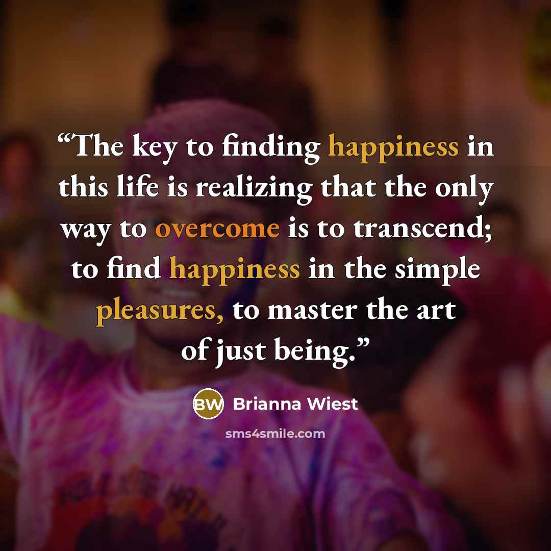 “The key to finding happiness in this life is realizing that the only way to overcome is to transcend; to find happiness in the simple pleasures, to master the art of just being.” quote by Brianna Wiest