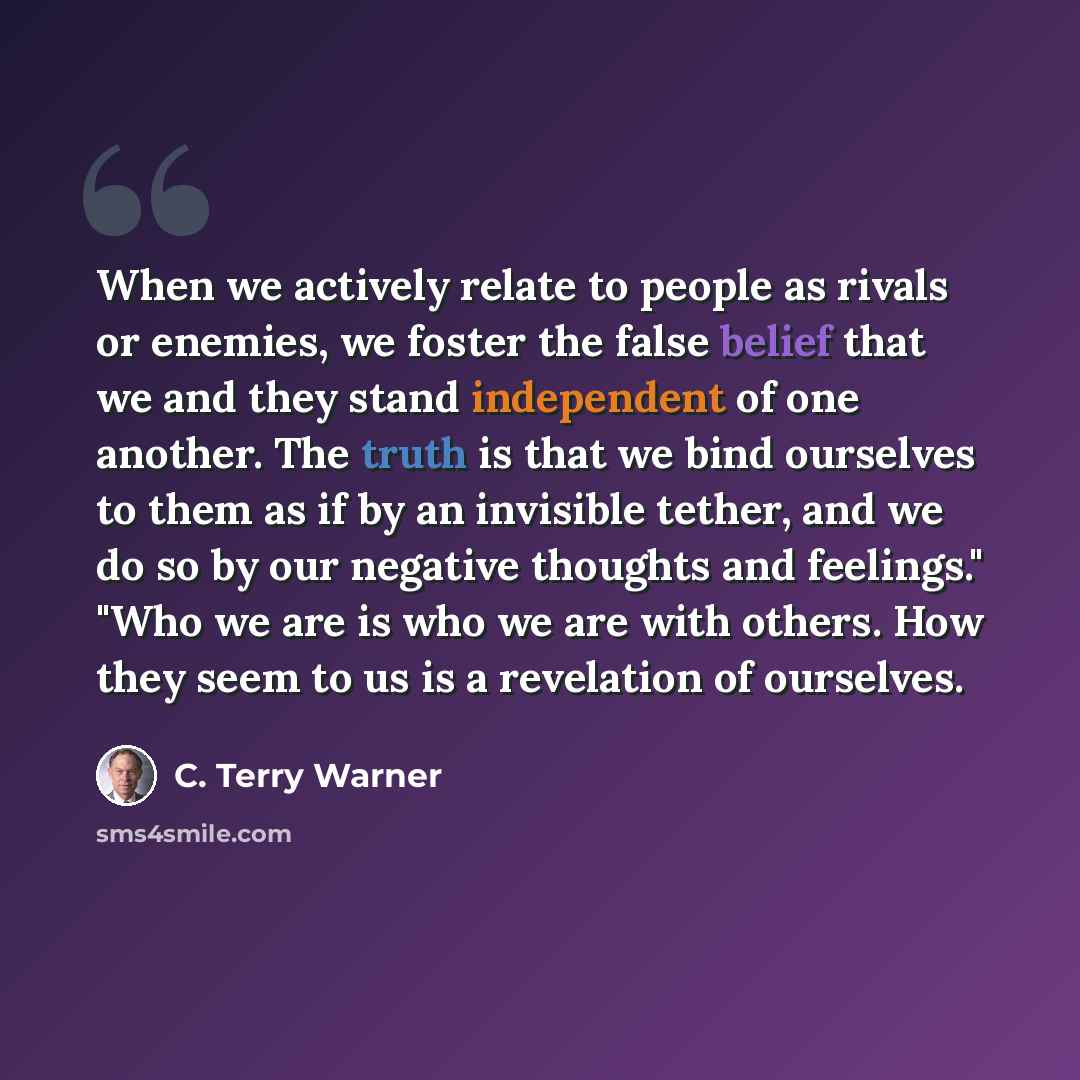 “When we actively relate to people as rivals or enemies, we foster the false belief that we and they stand independent of one another. The truth is that we bind ourselves to them as if by an invisible tether, and we do so by our negative thoughts and feelings." "Who we are is who we are with…” quote by C. Terry Warner