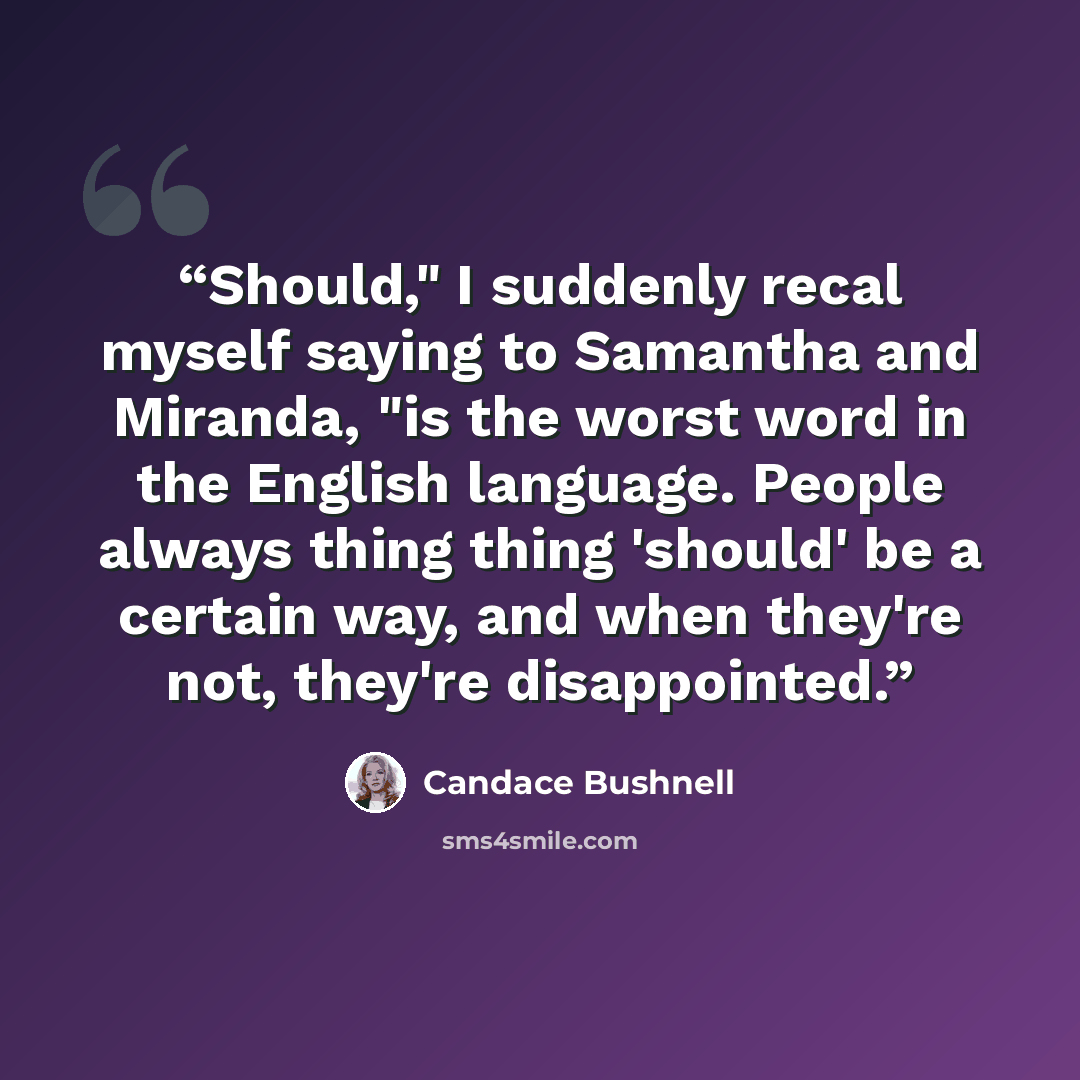 “Should," I suddenly recal myself saying to Samantha and Miranda, "is the worst word in the English language. People always thing thing 'should' be a certain way, and when they're not, they're disappointed.” quote by Candace Bushnell