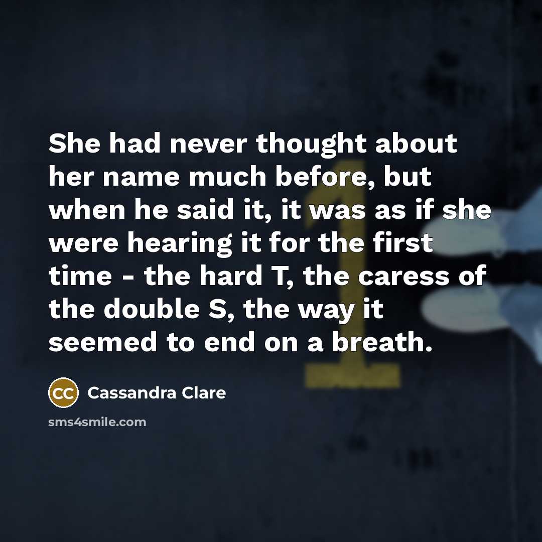 “She had never thought about her name much before, but when he said it, it was as if she were hearing it for the first time - the hard T, the caress of the double S, the way it seemed to end on a breath.” quote by Cassandra Clare