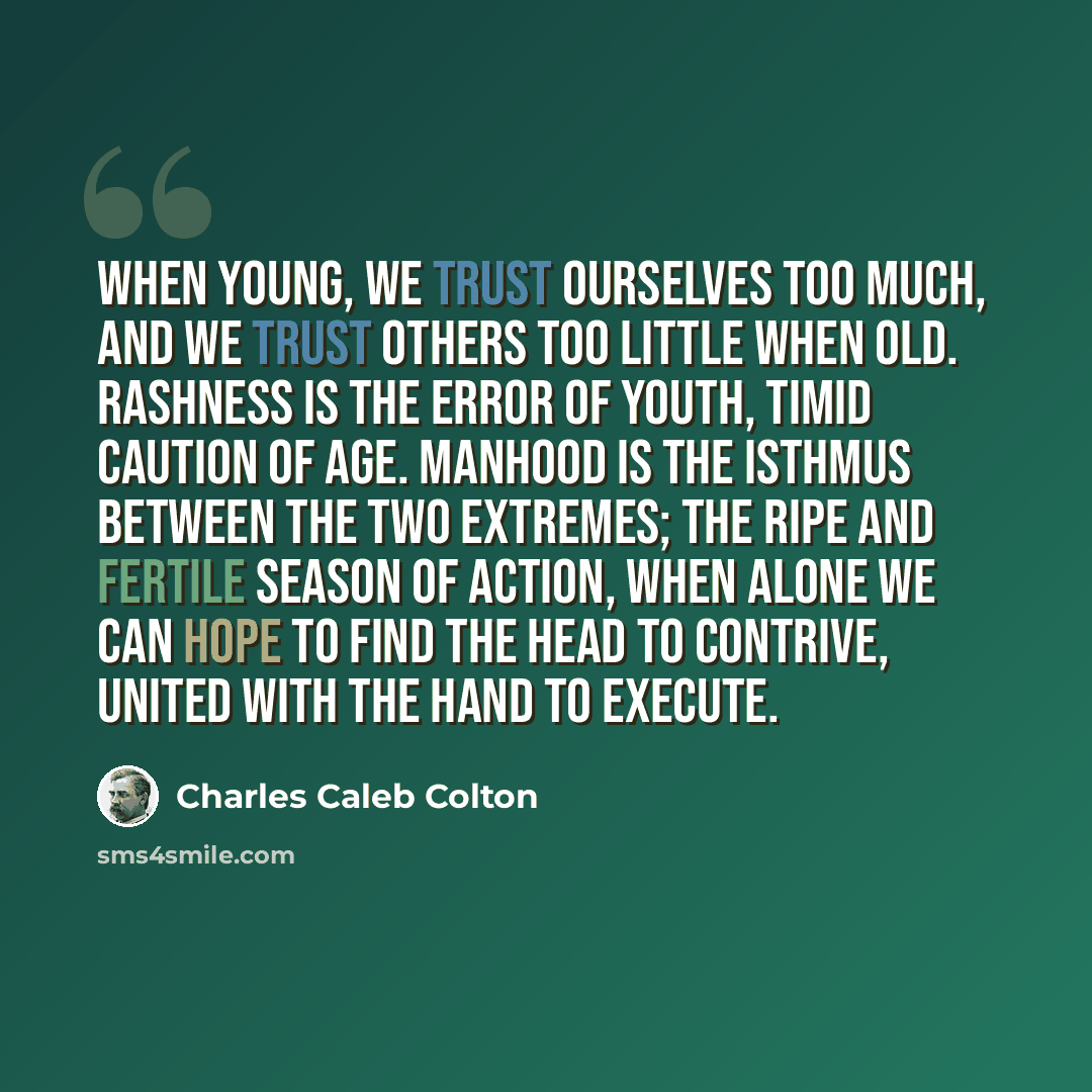 “When young, we trust ourselves too much, and we trust others too little when old. Rashness is the error of youth, timid caution of age. Manhood is the isthmus between the two extremes; the ripe and fertile season of action, when alone we can hope to find the head to contrive, united with the hand…” quote by Charles Caleb Colton
