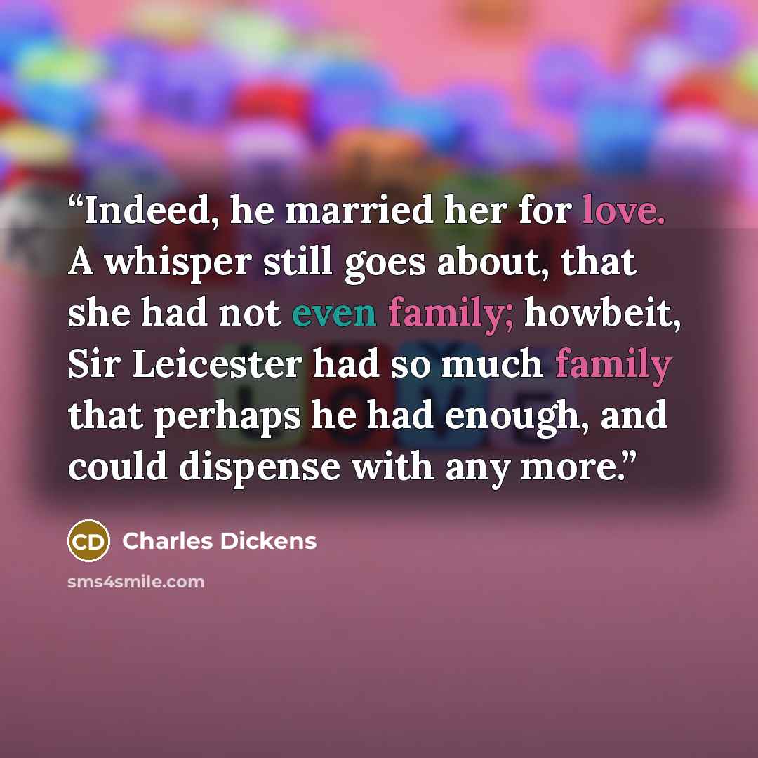 “Indeed, he married her for love. A whisper still goes about, that she had not even family; howbeit, Sir Leicester had so much family that perhaps he had enough, and could dispense with any more.” quote by Charles Dickens
