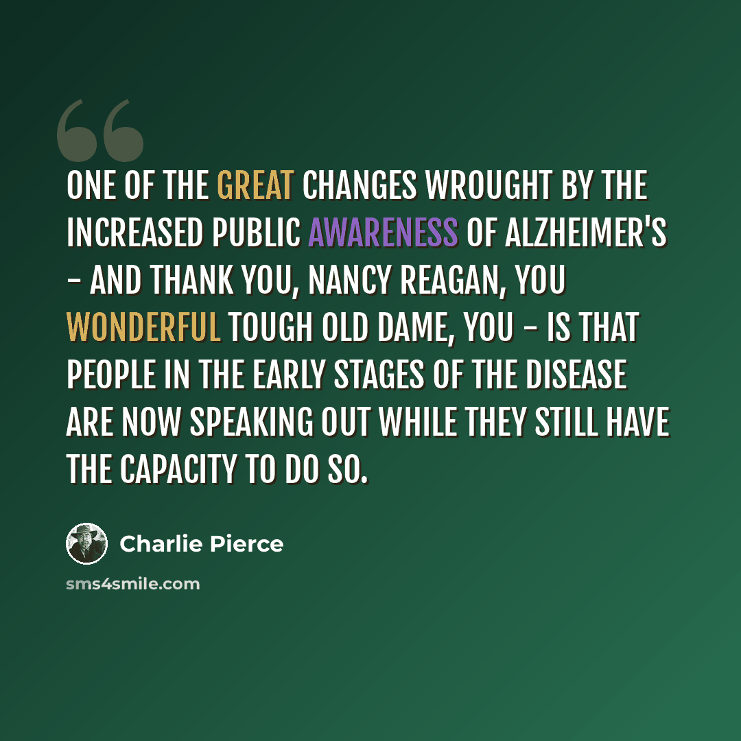 “One of the great changes wrought by the increased public awareness of Alzheimer's - and thank you, Nancy Reagan, you wonderful tough old dame, you - is that people in the early stages of the disease are now speaking out while they still have the capacity to do so.” quote by Charlie Pierce