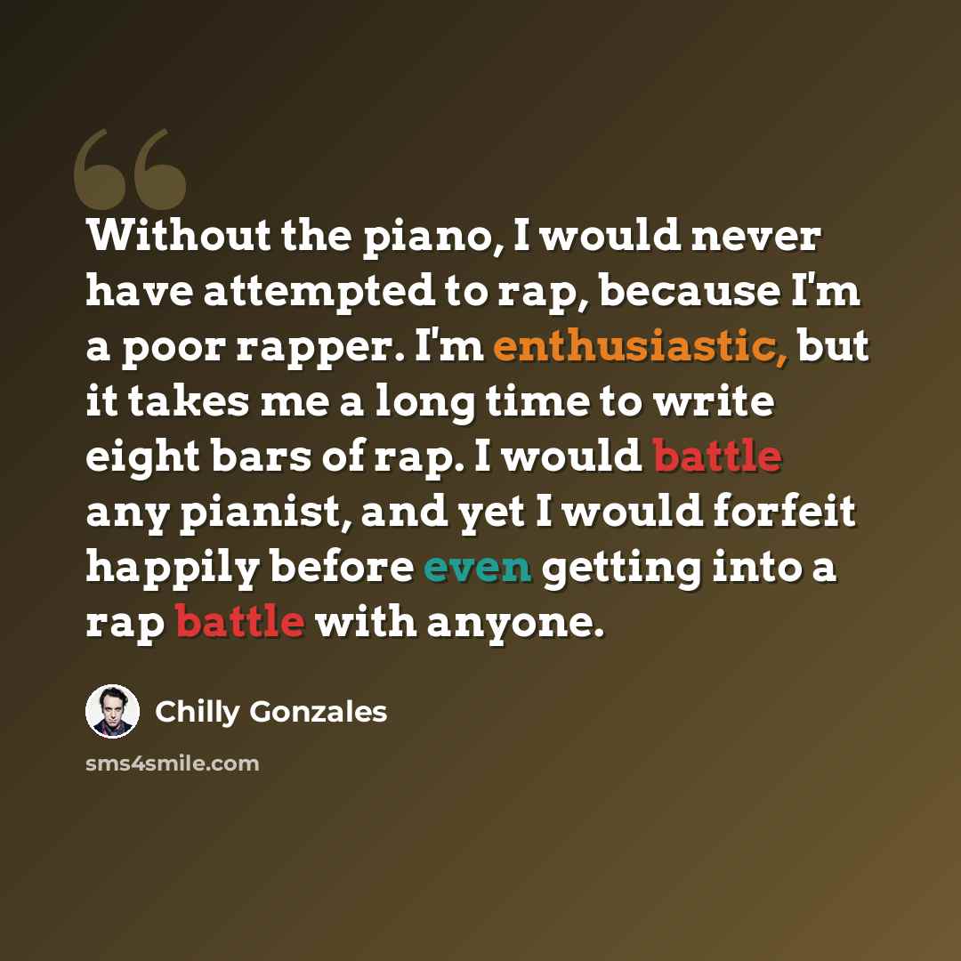 “Without the piano, I would never have attempted to rap, because I'm a poor rapper. I'm enthusiastic, but it takes me a long time to write eight bars of rap. I would battle any pianist, and yet I would forfeit happily before even getting into a rap battle with anyone.” quote by Chilly Gonzales