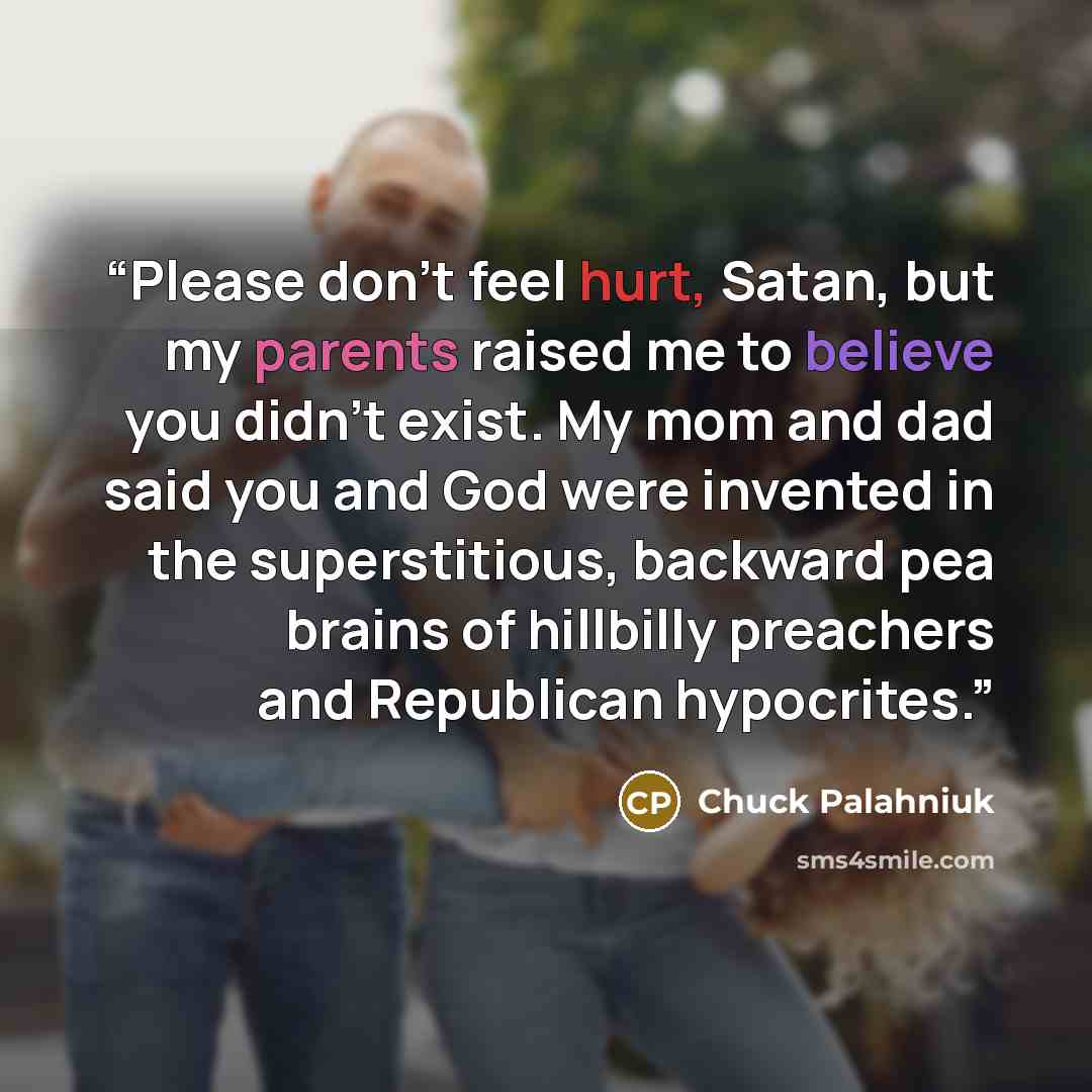 “Please don't feel hurt, Satan, but my parents raised me to believe you didn't exist. My mom and dad said you and God were invented in the superstitious, backward pea brains of hillbilly preachers and Republican hypocrites.” quote by Chuck Palahniuk