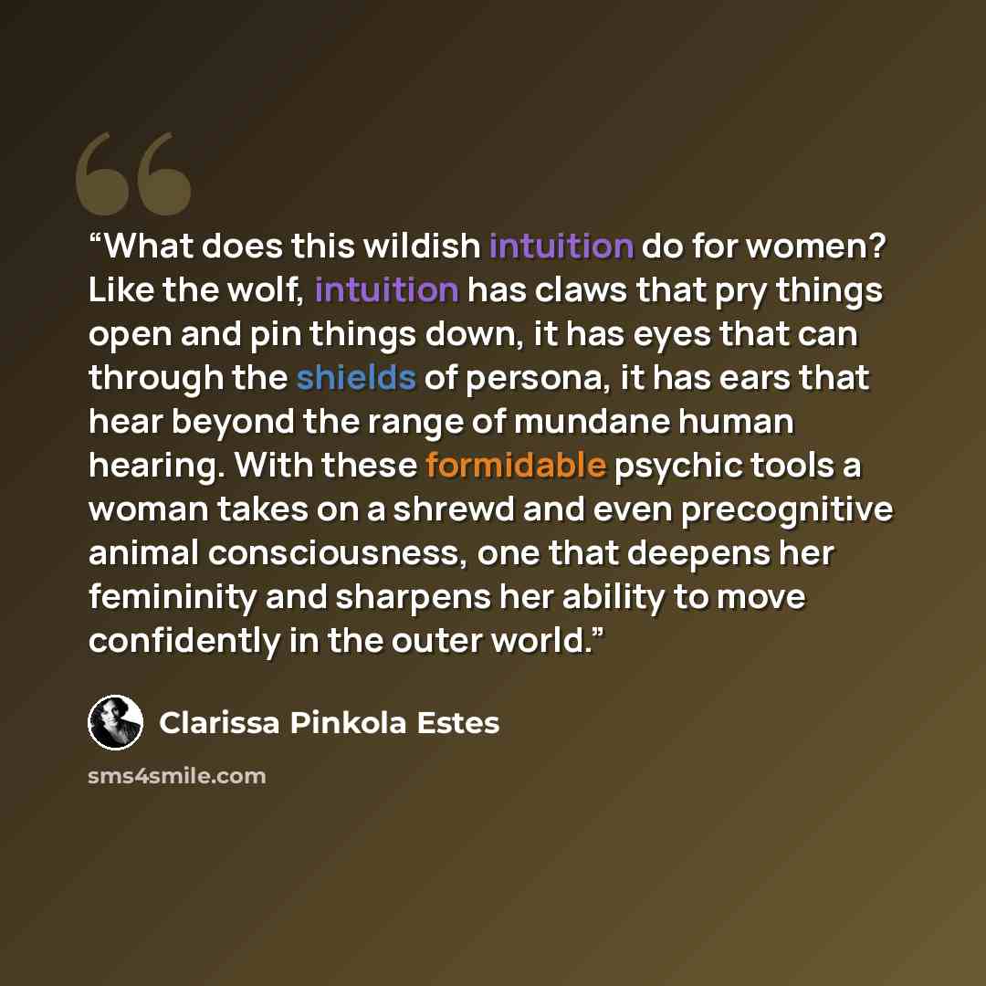 “What does this wildish intuition do for women? Like the wolf, intuition has claws that pry things open and pin things down, it has eyes that can through the shields of persona, it has ears that hear beyond the range of mundane human hearing. With these formidable psychic tools a woman takes on a…” quote by Clarissa Pinkola Estés