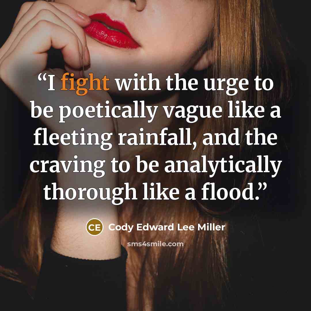 “I fight with the urge to be poetically vague like a fleeting rainfall, and the craving to be analytically thorough like a flood.” quote by Cody Edward Lee Miller
