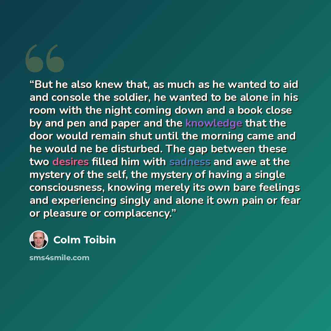 “But he also knew that, as much as he wanted to aid and console the soldier, he wanted to be alone in his room with the night coming down and a book close by and pen and paper and the knowledge that the door would remain shut until the morning came and he would ne be disturbed. The gap between…” quote by Colm Tóibín
