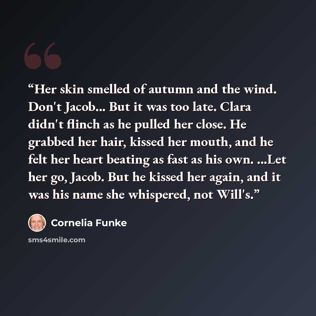“Her skin smelled of autumn and the wind. Don't Jacob... But it was too late. Clara didn't flinch as he pulled her close. He grabbed her hair, kissed her mouth, and he felt her heart beating as fast as his own. ...Let her go, Jacob. But he kissed her again, and it was his name she whispered, not…” quote by Cornelia Funke