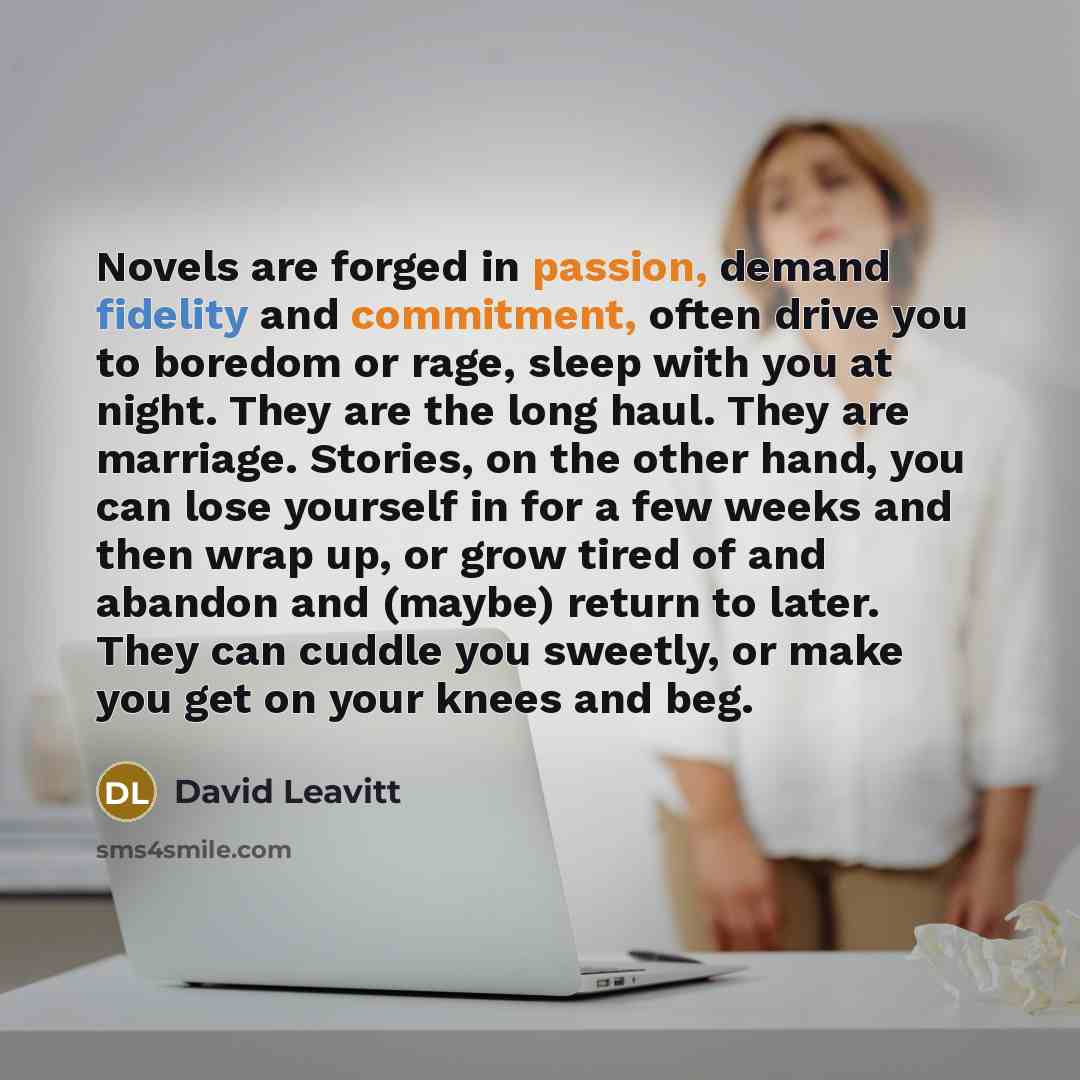 “Novels are forged in passion, demand fidelity and commitment, often drive you to boredom or rage, sleep with you at night. They are the long haul. They are marriage. Stories, on the other hand, you can lose yourself in for a few weeks and then wrap up, or grow tired of and abandon and (maybe)…” quote by David Leavitt