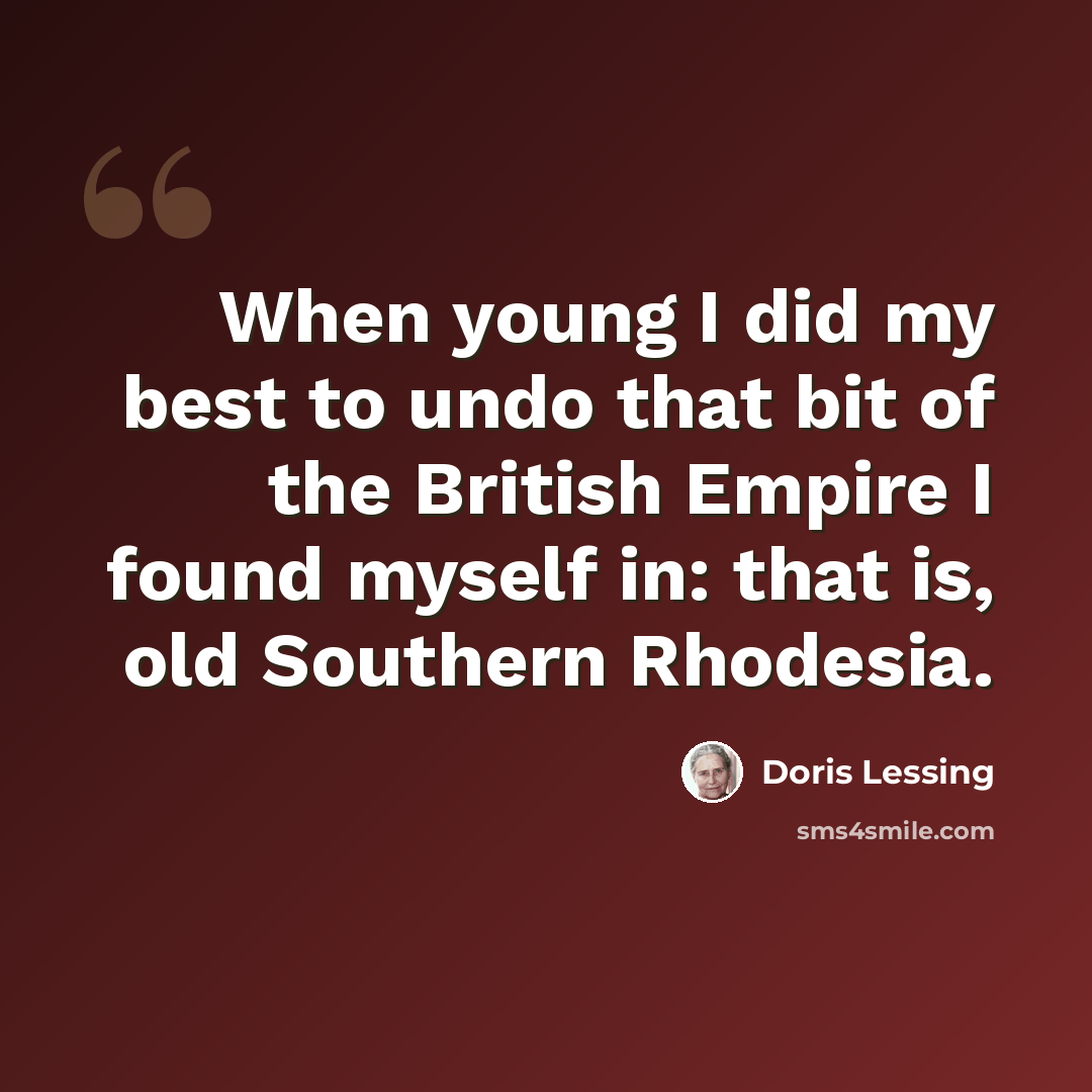 “When young I did my best to undo that bit of the British Empire I found myself in: that is, old Southern Rhodesia.” quote by Doris Lessing
