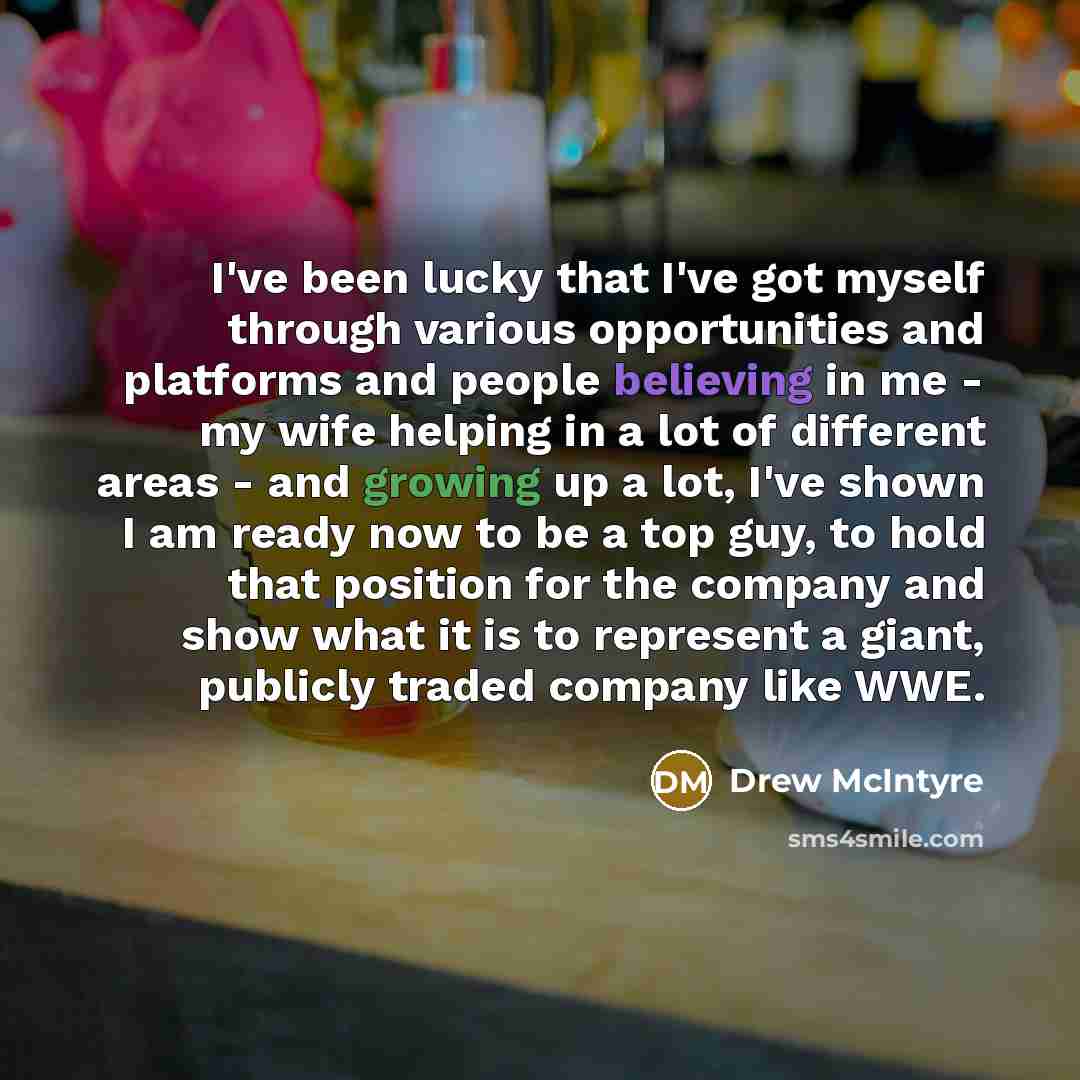 “I've been lucky that I've got myself through various opportunities and platforms and people believing in me - my wife helping in a lot of different areas - and growing up a lot, I've shown I am ready now to be a top guy, to hold that position for the company and show what it is to represent a…” quote by Drew McIntyre