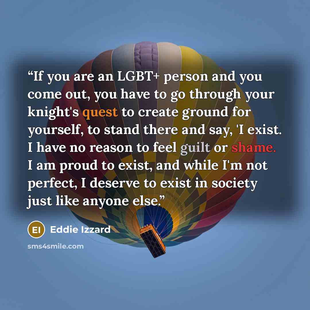 “If you are an LGBT+ person and you come out, you have to go through your knight's quest to create ground for yourself, to stand there and say, 'I exist. I have no reason to feel guilt or shame. I am proud to exist, and while I'm not perfect, I deserve to exist in society just like anyone else.” quote by Eddie Izzard