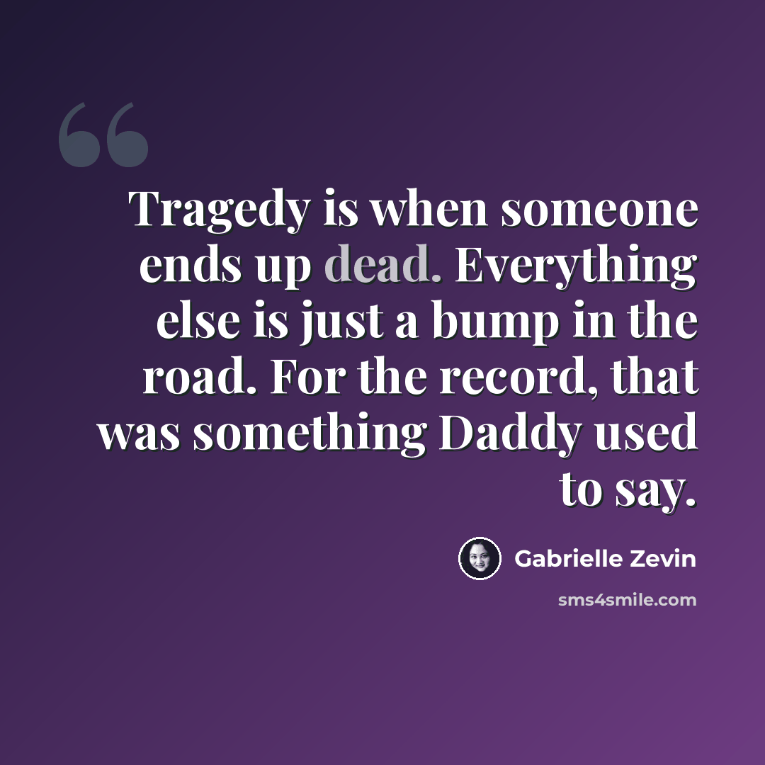 “Tragedy is when someone ends up dead. Everything else is just a bump in the road. For the record, that was something Daddy used to say.” quote by Gabrielle Zevin