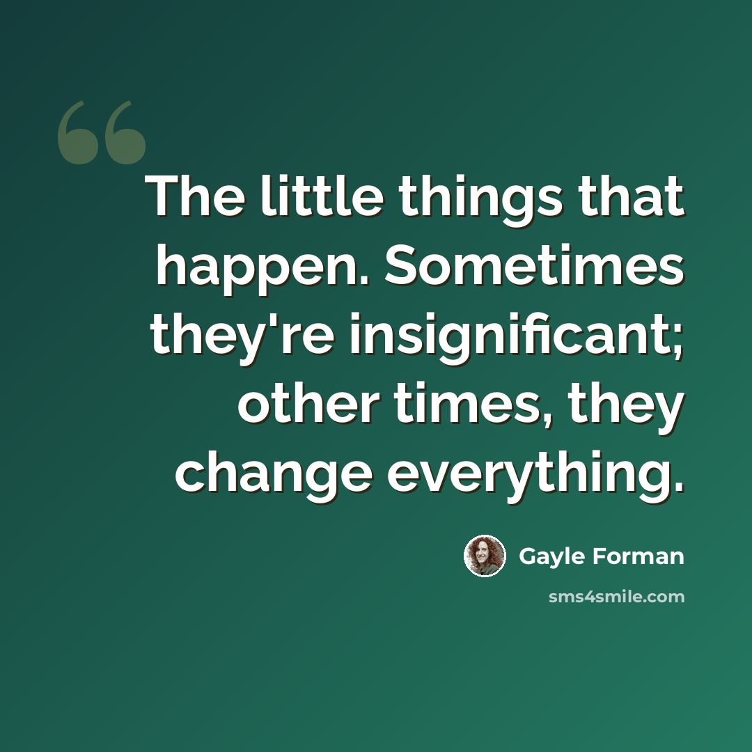 “The little things that happen. Sometimes they're insignificant; other times, they change everything.” quote by Gayle Forman