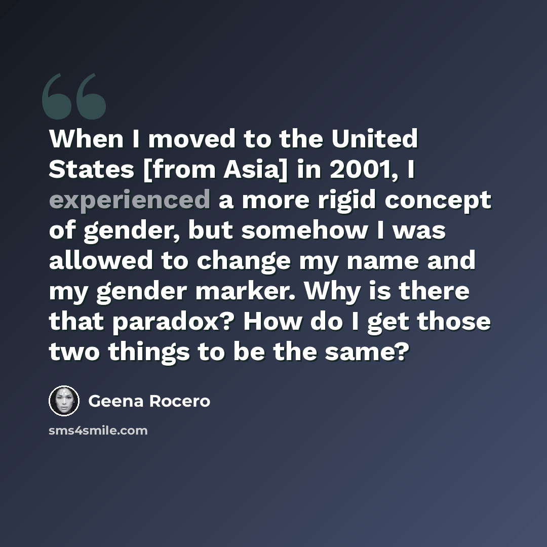 “When I moved to the United States [from Asia] in 2001, I experienced a more rigid concept of gender, but somehow I was allowed to change my name and my gender marker. Why is there that paradox? How do I get those two things to be the same?” quote by Geena Rocero