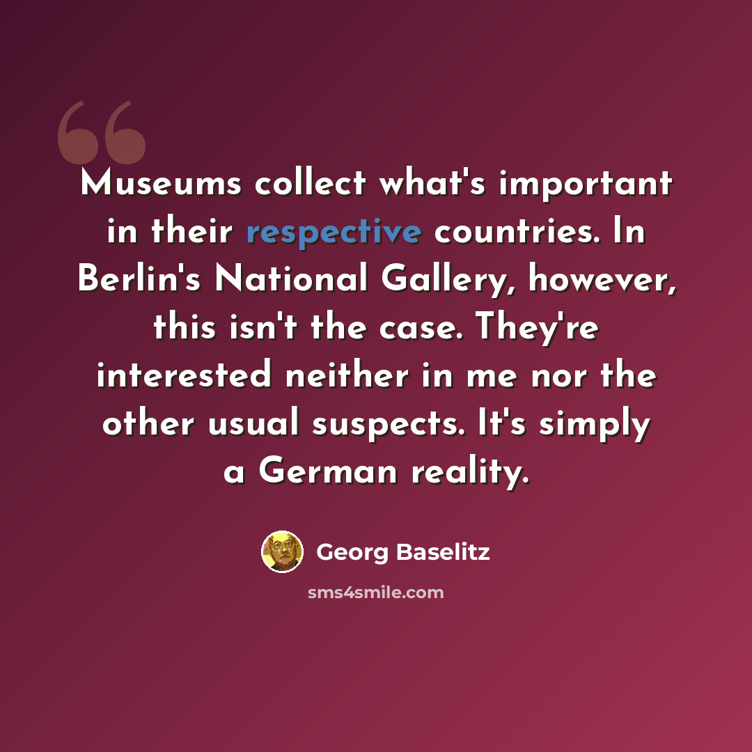 “Museums collect what's important in their respective countries. In Berlin's National Gallery, however, this isn't the case. They're interested neither in me nor the other usual suspects. It's simply a German reality.” quote by Georg Baselitz