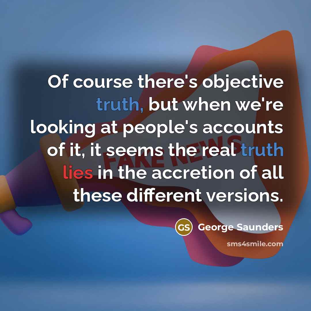 “Of course there's objective truth, but when we're looking at people's accounts of it, it seems the real truth lies in the accretion of all these different versions.” quote by George Saunders
