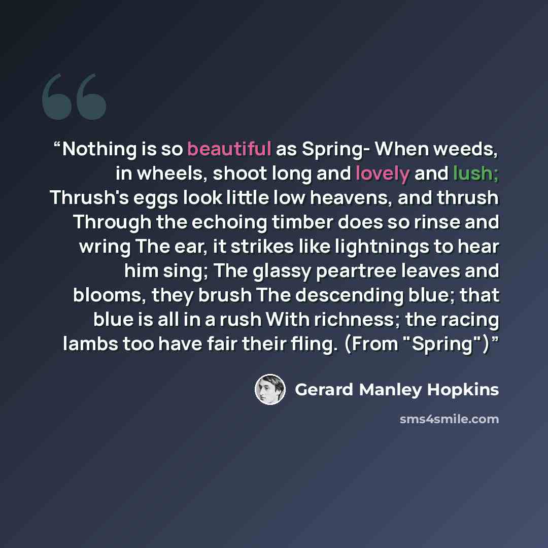 “Nothing is so beautiful as Spring- When weeds, in wheels, shoot long and lovely and lush; Thrush's eggs look little low heavens, and thrush Through the echoing timber does so rinse and wring The ear, it strikes like lightnings to hear him sing; The glassy peartree leaves and blooms, they brush The…” quote by Gerard Manley Hopkins