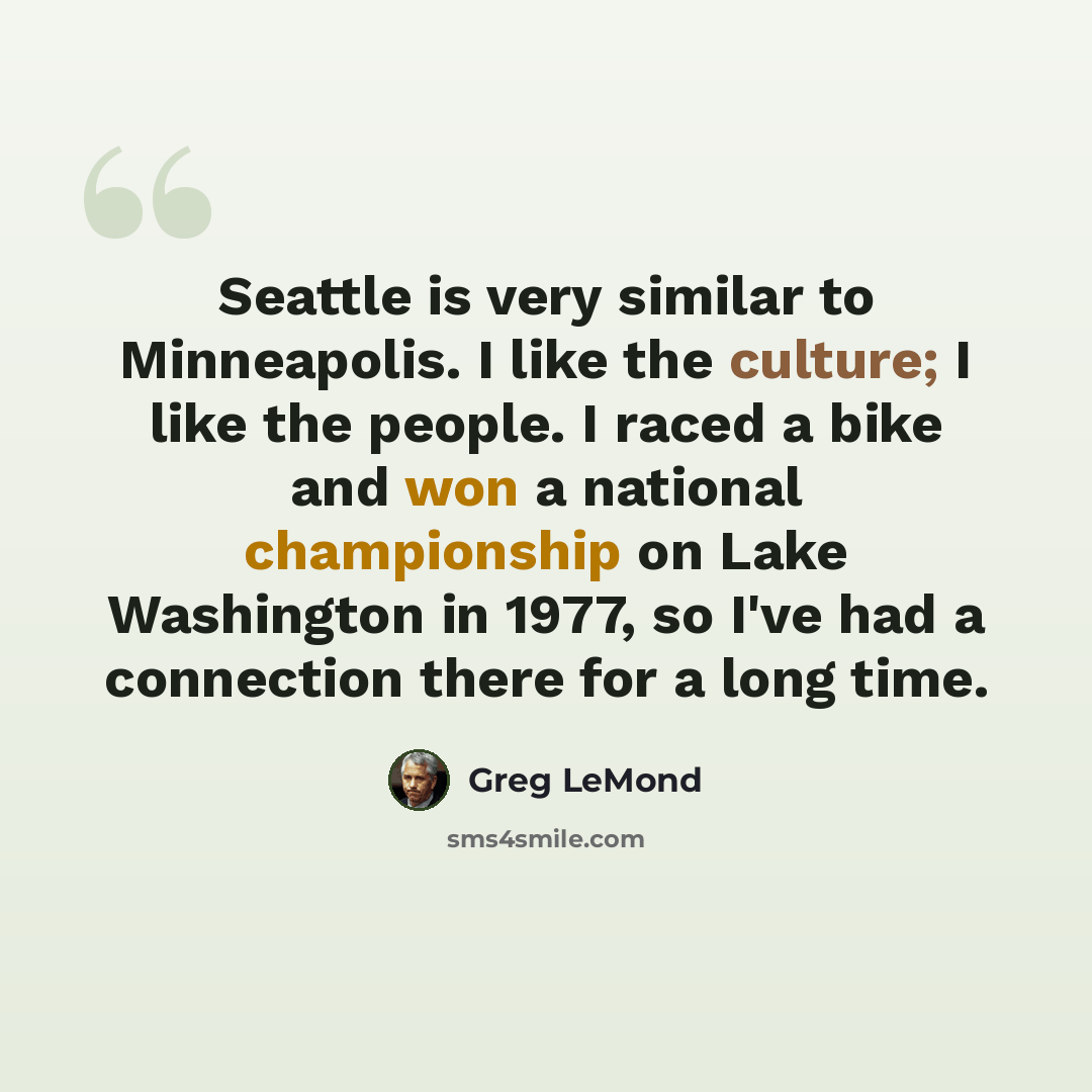 “Seattle is very similar to Minneapolis. I like the culture; I like the people. I raced a bike and won a national championship on Lake Washington in 1977, so I've had a connection there for a long time.” quote by Greg LeMond