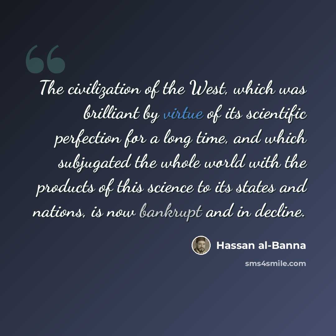 “The civilization of the West, which was brilliant by virtue of its scientific perfection for a long time, and which subjugated the whole world with the products of this science to its states and nations, is now bankrupt and in decline.” quote by Hassan al-Banna