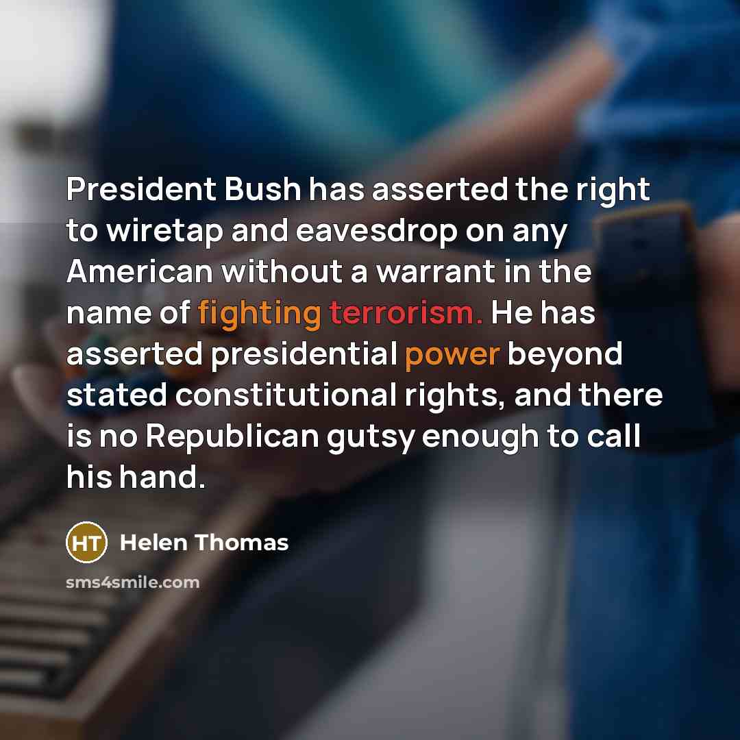“President Bush has asserted the right to wiretap and eavesdrop on any American without a warrant in the name of fighting terrorism. He has asserted presidential power beyond stated constitutional rights, and there is no Republican gutsy enough to call his hand.” quote by Helen Thomas
