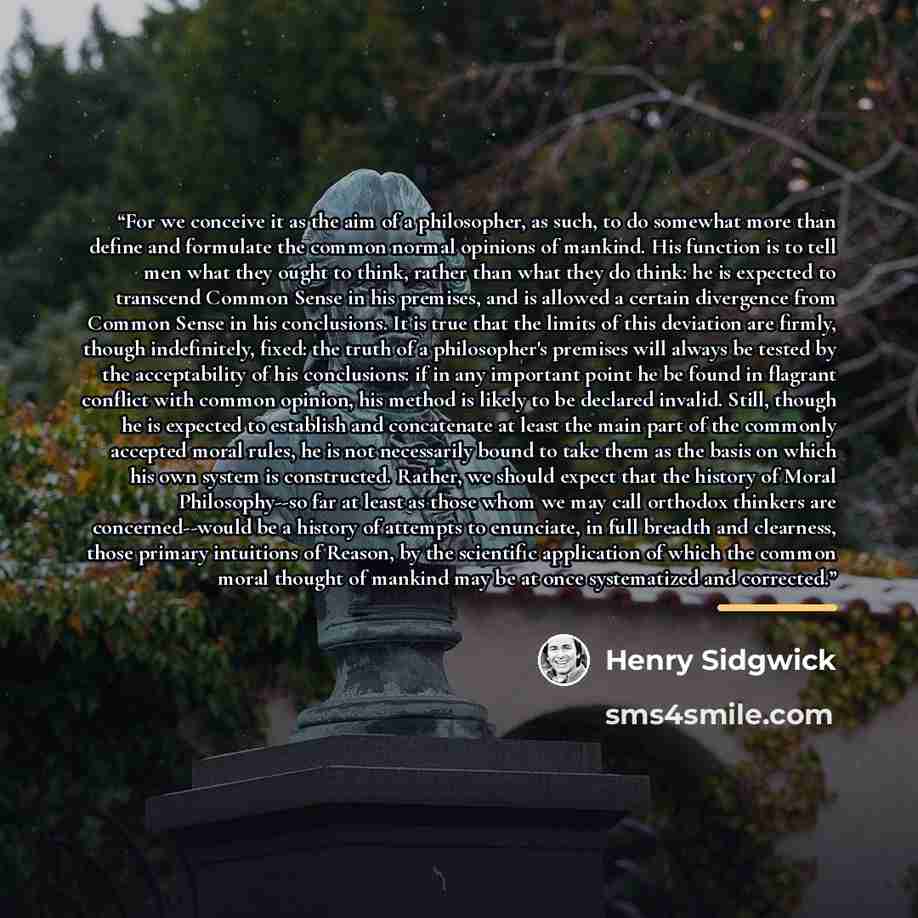 “For we conceive it as the aim of a philosopher, as such, to do somewhat more than define and formulate the common normal opinions of mankind. His function is to tell men what they ought to think, rather than what they do think: he is expected to transcend Common Sense in his premises, and is…” quote by Henry Sidgwick
