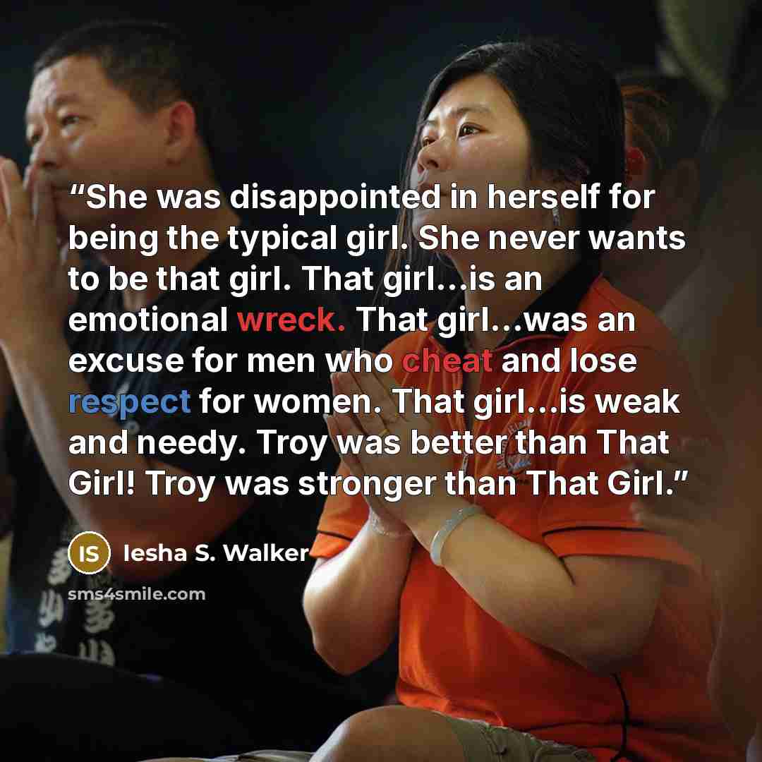 “She was disappointed in herself for being the typical girl. She never wants to be that girl. That girl…is an emotional wreck. That girl…was an excuse for men who cheat and lose respect for women. That girl…is weak and needy. Troy was better than That Girl! Troy was stronger than That Girl.” quote by Iesha S. Walker