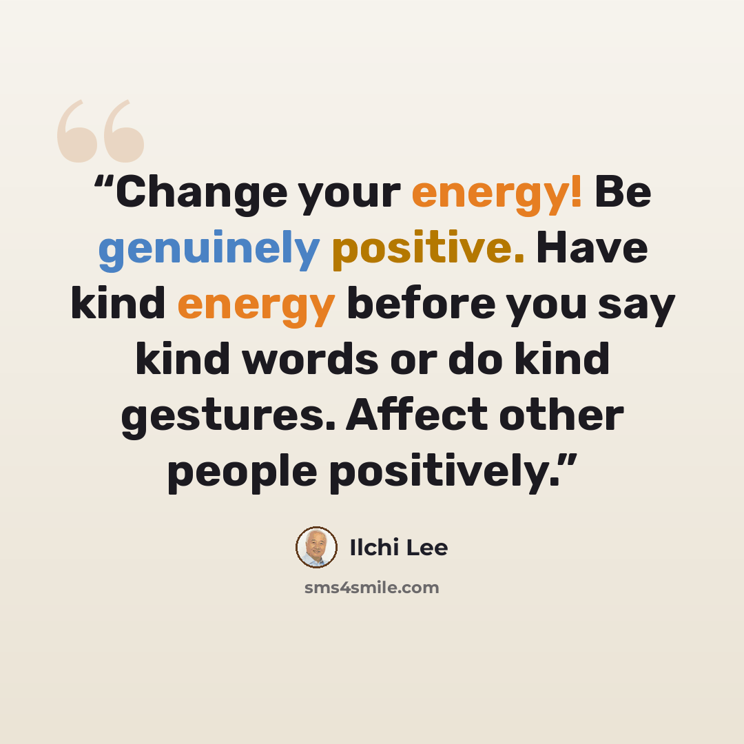 “Change your energy! Be genuinely positive. Have kind energy before you say kind words or do kind gestures. Affect other people positively.” quote by Ilchi Lee