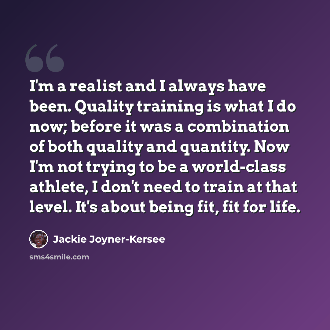 “I'm a realist and I always have been. Quality training is what I do now; before it was a combination of both quality and quantity. Now I'm not trying to be a world-class athlete, I don't need to train at that level. It's about being fit, fit for life.” quote by Jackie Joyner-Kersee