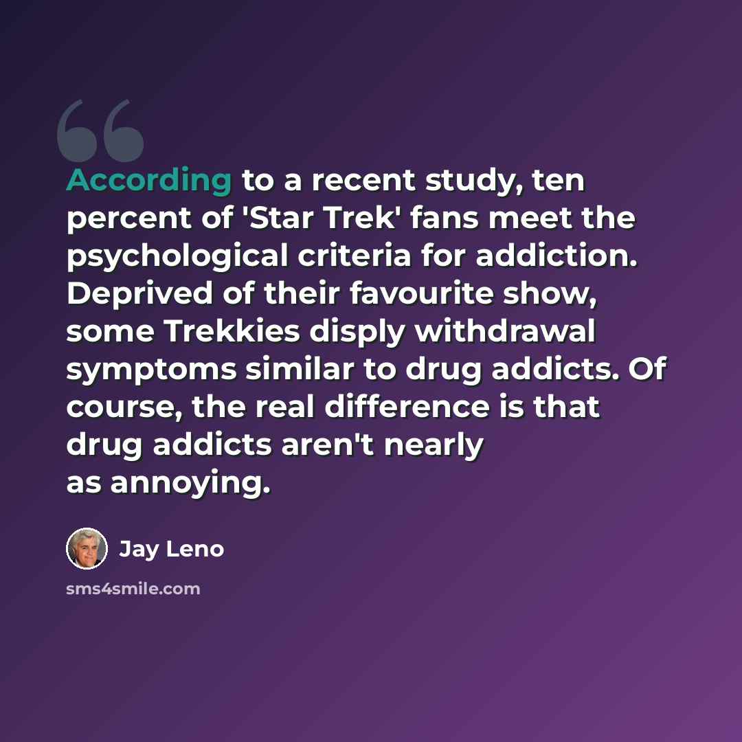 “According to a recent study, ten percent of 'Star Trek' fans meet the psychological criteria for addiction. Deprived of their favourite show, some Trekkies disply withdrawal symptoms similar to drug addicts. Of course, the real difference is that drug addicts aren't nearly as annoying.” quote by Jay Leno