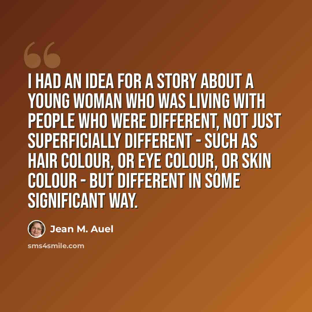 “I had an idea for a story about a young woman who was living with people who were different, not just superficially different - such as hair colour, or eye colour, or skin colour - but different in some significant way.” quote by Jean M. Auel