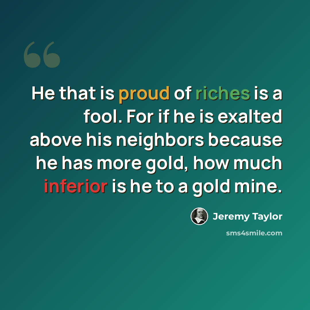 “He that is proud of riches is a fool. For if he is exalted above his neighbors because he has more gold, how much inferior is he to a gold mine.” quote by Jeremy Taylor