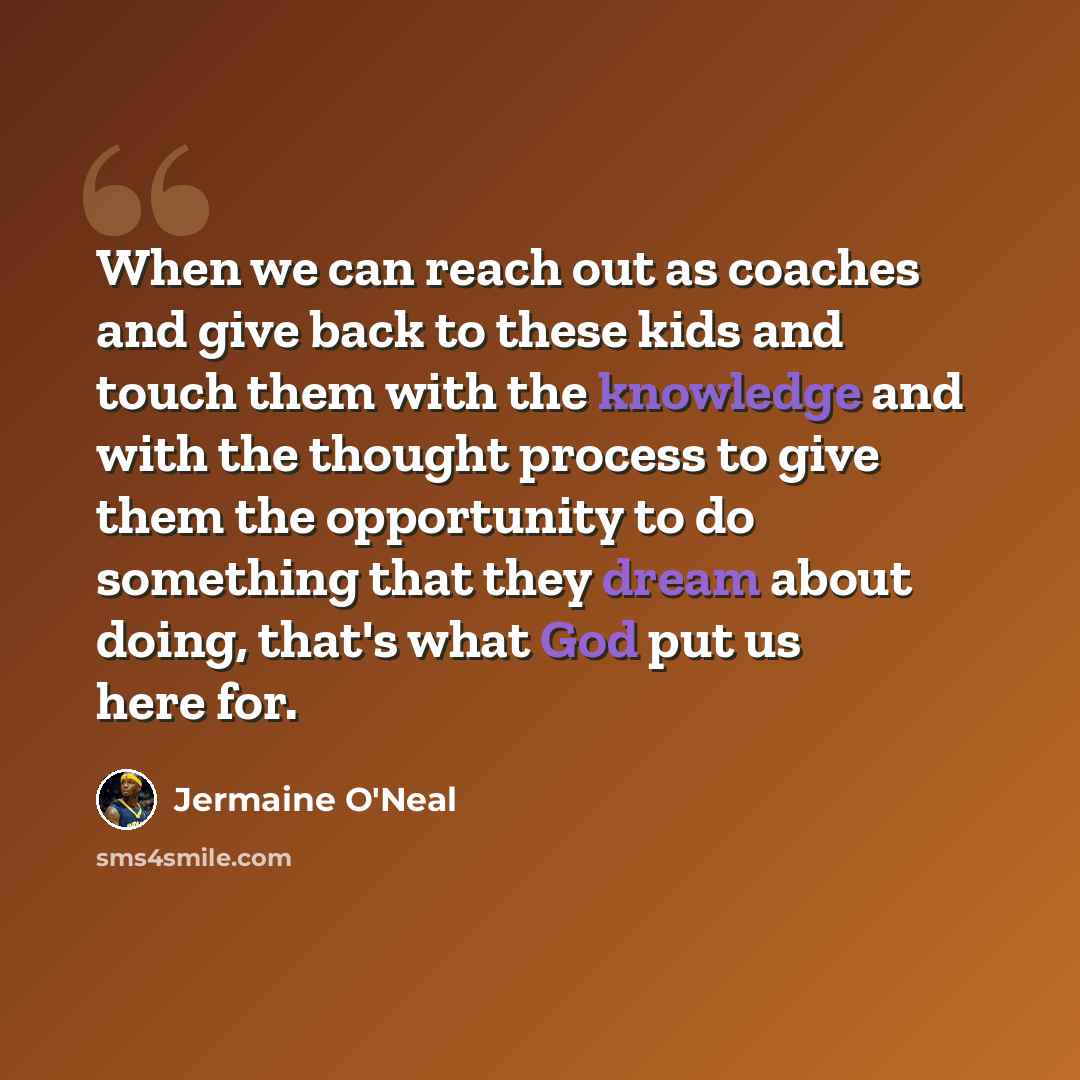 “When we can reach out as coaches and give back to these kids and touch them with the knowledge and with the thought process to give them the opportunity to do something that they dream about doing, that's what God put us here for.” quote by Jermaine O'Neal