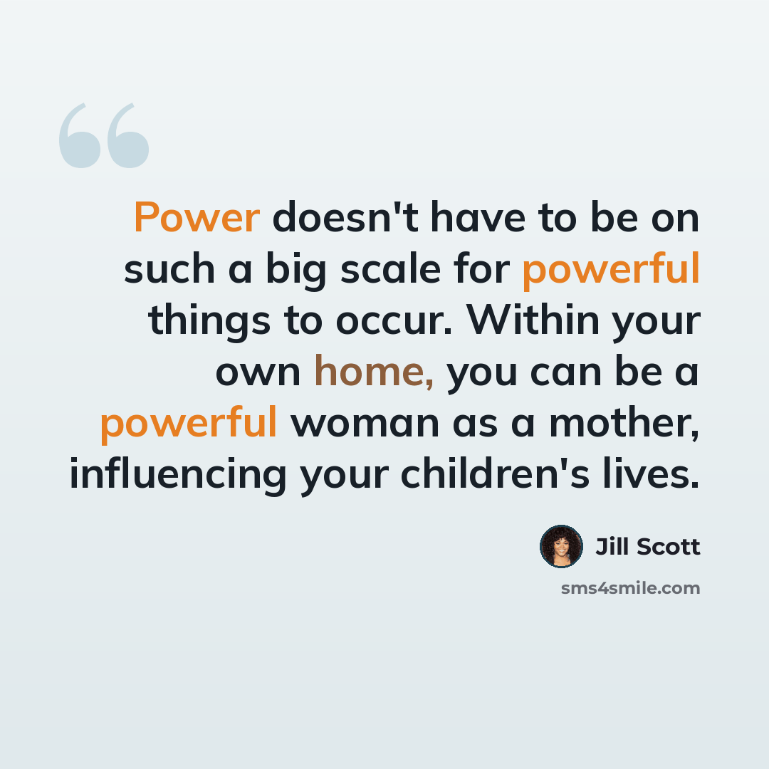 “Power doesn't have to be on such a big scale for powerful things to occur. Within your own home, you can be a powerful woman as a mother, influencing your children's lives.” quote by Jill Scott