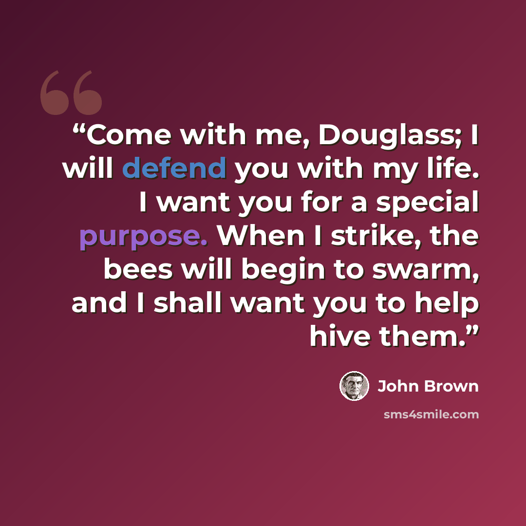 “Come with me, Douglass; I will defend you with my life. I want you for a special purpose. When I strike, the bees will begin to swarm, and I shall want you to help hive them.” quote by John Brown
