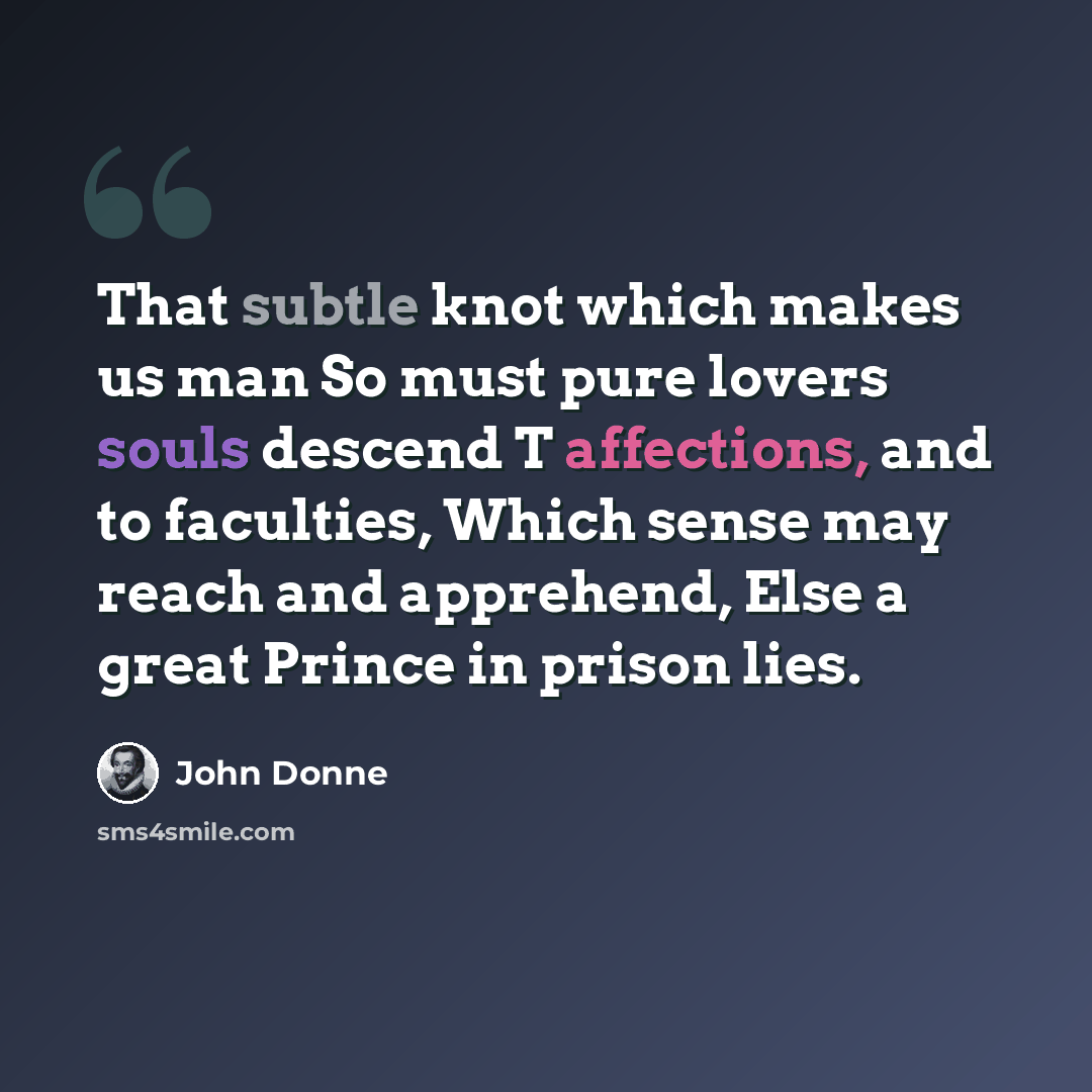“That subtle knot which makes us man So must pure lovers souls descend T affections, and to faculties, Which sense may reach and apprehend, Else a great Prince in prison lies.” quote by John Donne