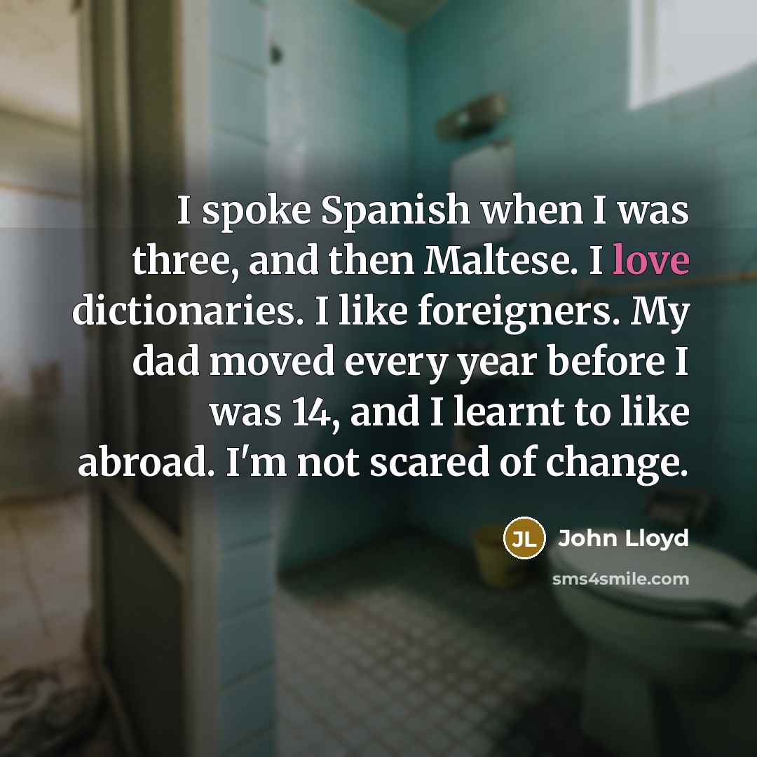 “I spoke Spanish when I was three, and then Maltese. I love dictionaries. I like foreigners. My dad moved every year before I was 14, and I learnt to like abroad. I'm not scared of change.” quote by John Lloyd
