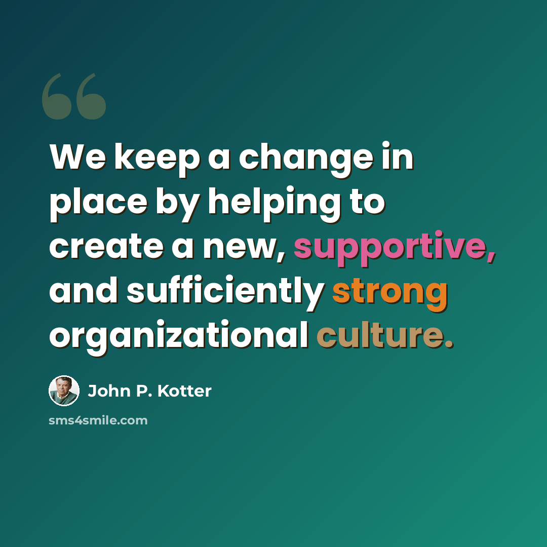 “We keep a change in place by helping to create a new, supportive, and sufficiently strong organizational culture.” quote by John P. Kotter