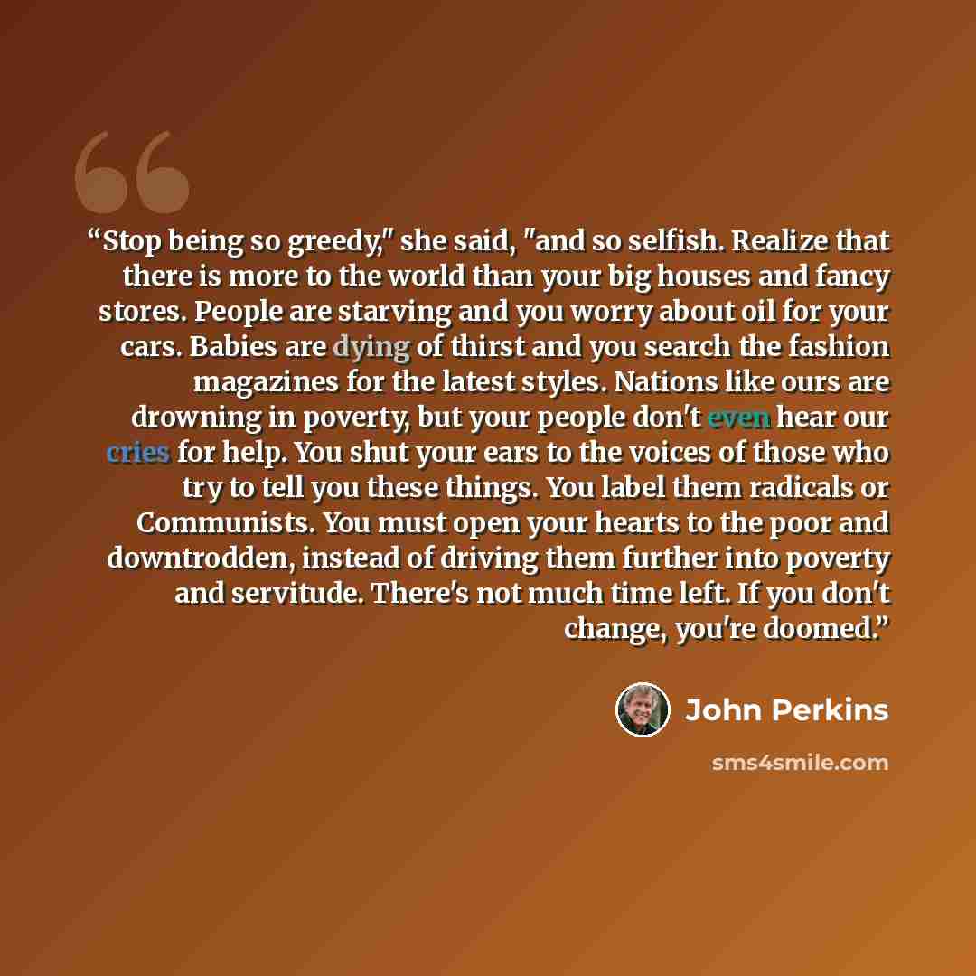 “Stop being so greedy," she said, "and so selfish. Realize that there is more to the world than your big houses and fancy stores. People are starving and you worry about oil for your cars. Babies are dying of thirst and you search the fashion magazines for the latest styles. Nations like ours are…” quote by John Perkins
